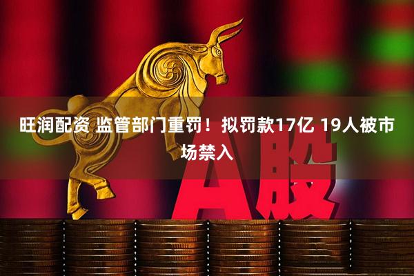 旺润配资 监管部门重罚！拟罚款17亿 19人被市场禁入