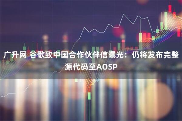 广升网 谷歌致中国合作伙伴信曝光：仍将发布完整源代码至AOSP