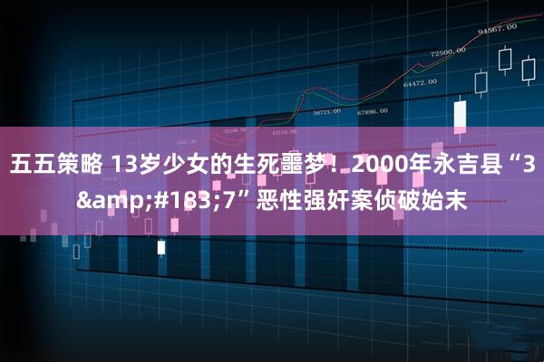 五五策略 13岁少女的生死噩梦！2000年永吉县“3&#183;7”恶性强奸案侦破始末
