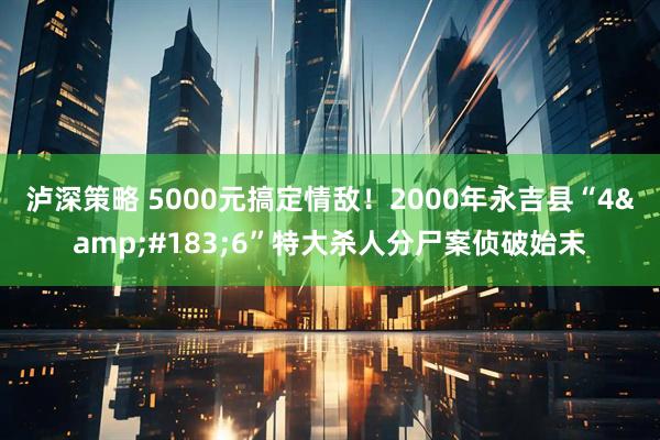 泸深策略 5000元搞定情敌！2000年永吉县“4&#183;6”特大杀人分尸案侦破始末