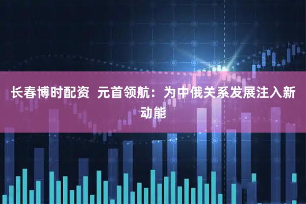 长春博时配资  元首领航：为中俄关系发展注入新动能