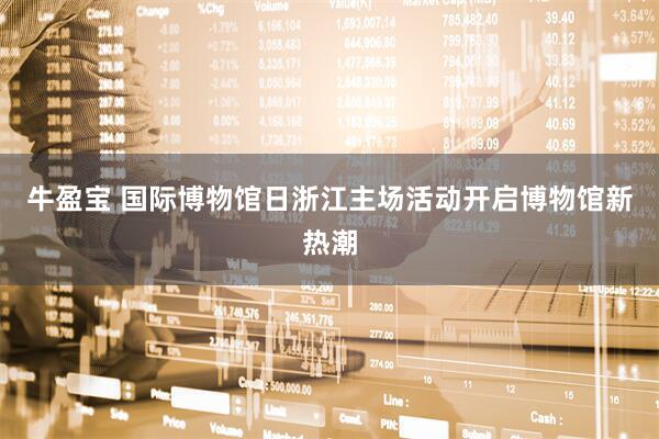 牛盈宝 国际博物馆日浙江主场活动开启博物馆新热潮