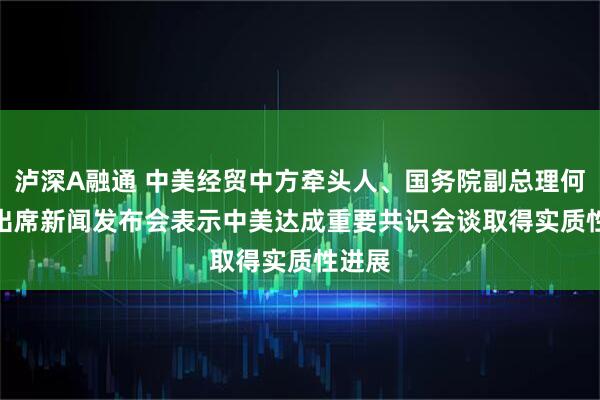 泸深A融通 中美经贸中方牵头人、国务院副总理何立峰出席新闻发布会表示　中美达成重要共识　会谈取得实质性进展
