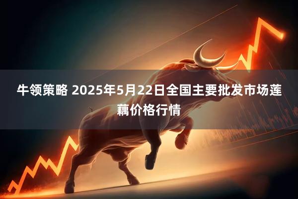 牛领策略 2025年5月22日全国主要批发市场莲藕价格行情