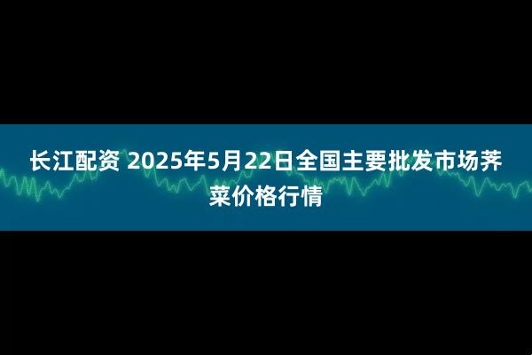长江配资 2025年5月22日全国主要批发市场荠菜价格行情