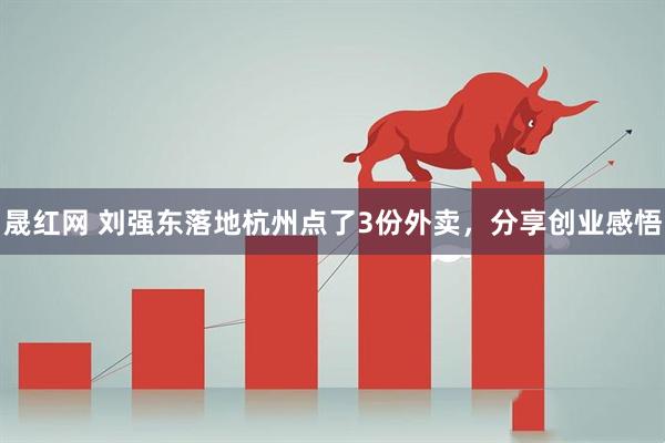 晟红网 刘强东落地杭州点了3份外卖，分享创业感悟