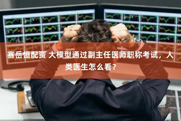 赛岳恒配资 大模型通过副主任医师职称考试，人类医生怎么看？