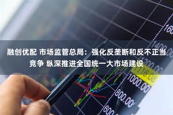 融创优配 市场监管总局：强化反垄断和反不正当竞争 纵深推进全国统一大市场建设