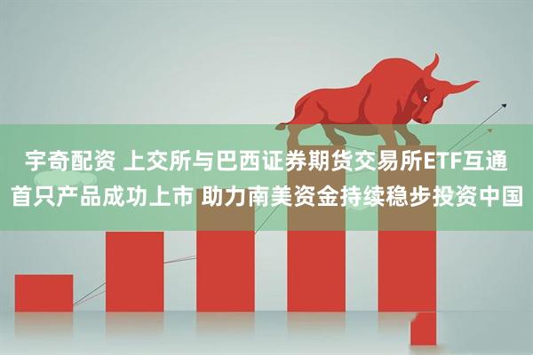 宇奇配资 上交所与巴西证券期货交易所ETF互通首只产品成功上市 助力南美资金持续稳步投资中国