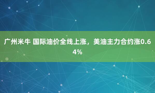 广州米牛 国际油价全线上涨，美油主力合约涨0.64%