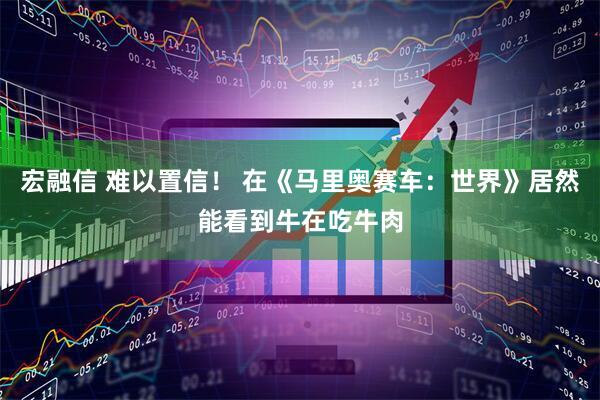 宏融信 难以置信！ 在《马里奥赛车：世界》居然能看到牛在吃牛肉