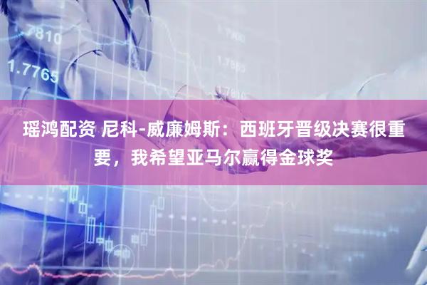 瑶鸿配资 尼科-威廉姆斯：西班牙晋级决赛很重要，我希望亚马尔赢得金球奖