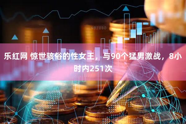 乐红网 惊世骇俗的性女王，与90个猛男激战，8小时内251次
