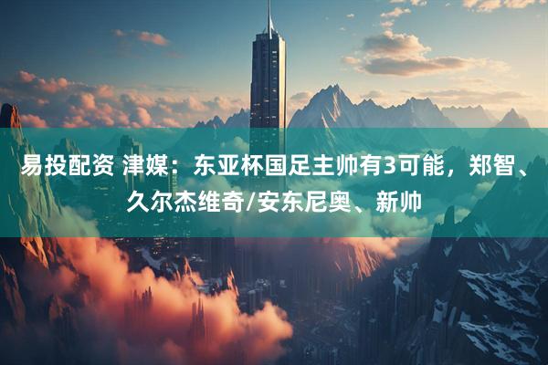 易投配资 津媒：东亚杯国足主帅有3可能，郑智、久尔杰维奇/安东尼奥、新帅