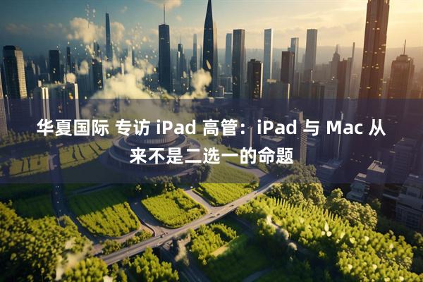 华夏国际 专访 iPad 高管：iPad 与 Mac 从来不是二选一的命题