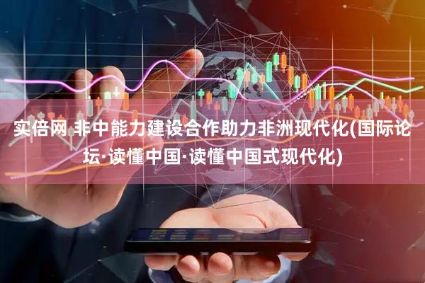实倍网 非中能力建设合作助力非洲现代化(国际论坛·读懂中国·读懂中国式现代化)