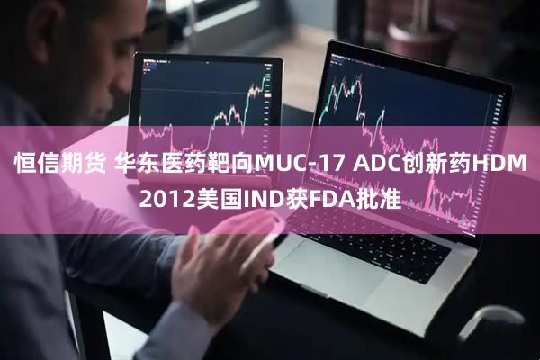 恒信期货 华东医药靶向MUC-17 ADC创新药HDM2012美国IND获FDA批准