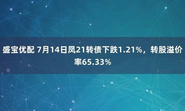 盛宝优配 7月14日凤21转债下跌1.21%，转股溢价率65.33%