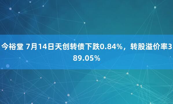 今裕堂 7月14日天创转债下跌0.84%，转股溢价率389.05%