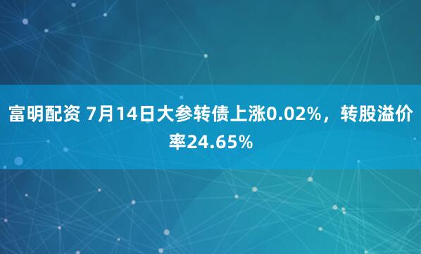富明配资 7月14日大参转债上涨0.02%，转股溢价率24.65%