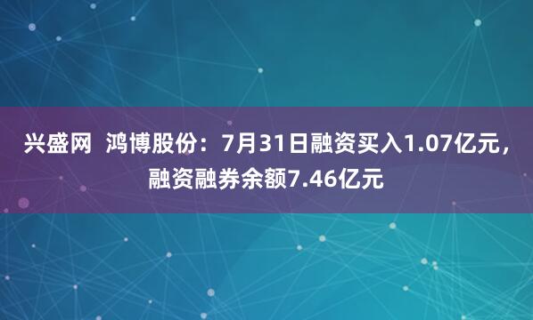 兴盛网  鸿博股份：7月31日融资买入1.07亿元，融资融券余额7.46亿元