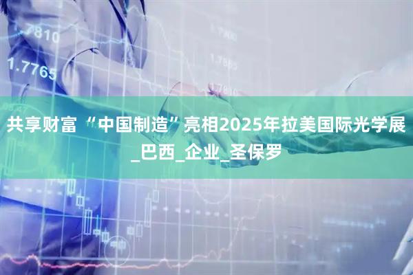 共享财富 “中国制造”亮相2025年拉美国际光学展_巴西_企业_圣保罗