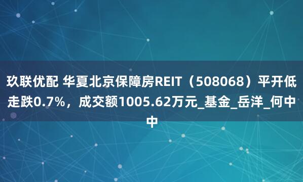 玖联优配 华夏北京保障房REIT（508068）平开低走跌0.7%，成交额1005.62万元_基金_岳洋_何中
