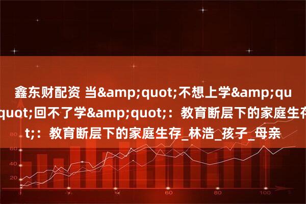 鑫东财配资 当&quot;不想上学&quot;演变为&quot;回不了学&quot;：教育断层下的家庭生存_林浩_孩子_母亲