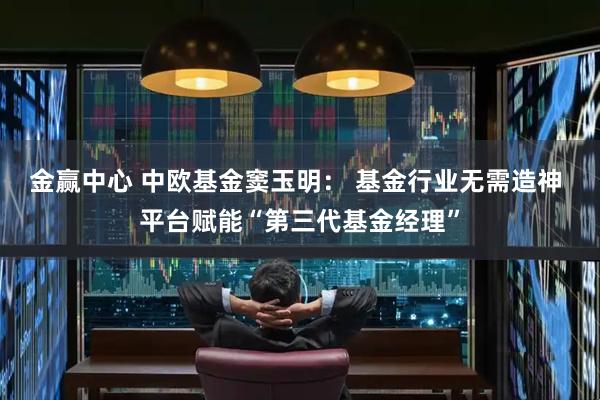 金赢中心 中欧基金窦玉明： 基金行业无需造神 平台赋能“第三代基金经理”