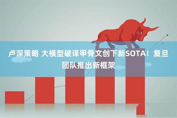 卢深策略 大模型破译甲骨文创下新SOTA！复旦团队推出新框架