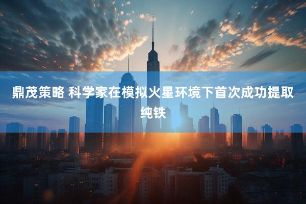 鼎茂策略 科学家在模拟火星环境下首次成功提取纯铁