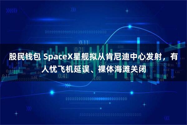 股民钱包 SpaceX星舰拟从肯尼迪中心发射，有人忧飞机延误、裸体海滩关闭