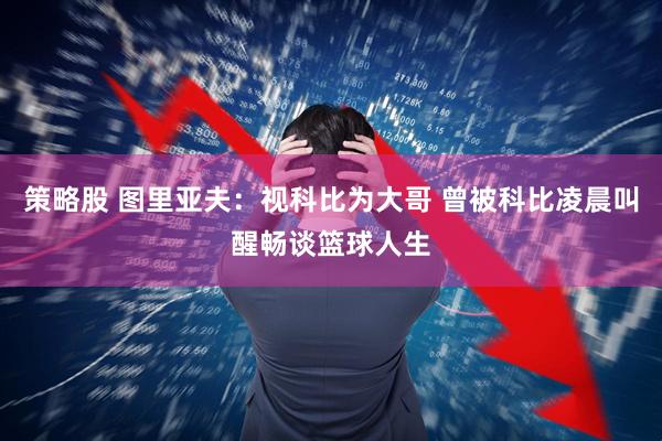 策略股 图里亚夫：视科比为大哥 曾被科比凌晨叫醒畅谈篮球人生