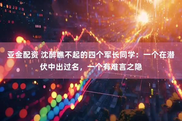 亚金配资 沈醉瞧不起的四个军长同学：一个在潜伏中出过名，一个有难言之隐