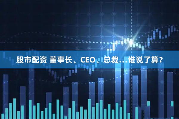 股市配资 董事长、CEO、总裁…谁说了算？