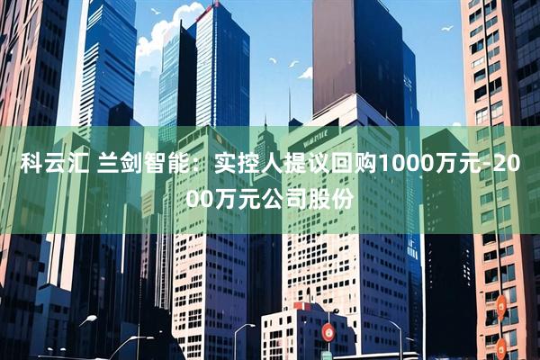 科云汇 兰剑智能：实控人提议回购1000万元-2000万元公司股份