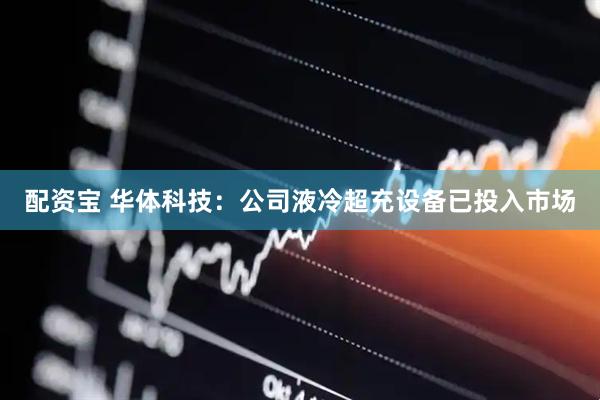 配资宝 华体科技：公司液冷超充设备已投入市场