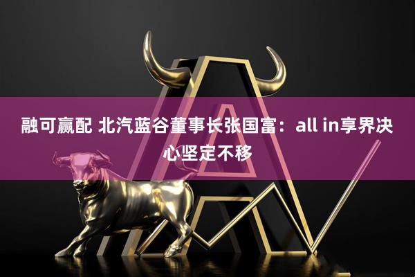 融可赢配 北汽蓝谷董事长张国富：all in享界决心坚定不移