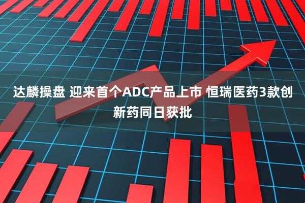 达麟操盘 迎来首个ADC产品上市 恒瑞医药3款创新药同日获批