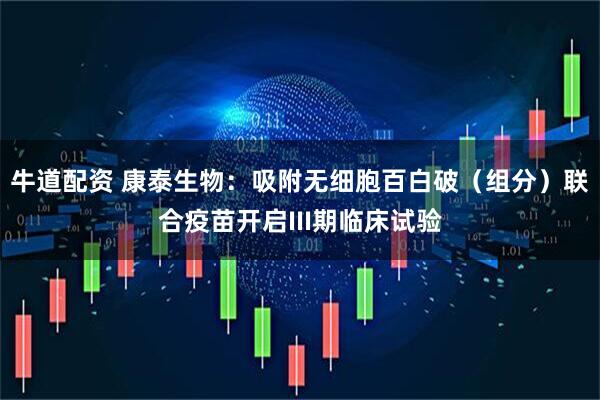 牛道配资 康泰生物：吸附无细胞百白破（组分）联合疫苗开启III期临床试验