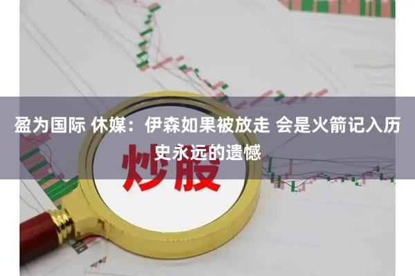盈为国际 休媒:伊森如果被放走 会是火箭记入历史永远的遗憾
