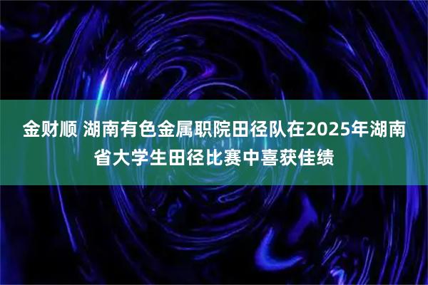 金财顺 湖南有色金属职院田径队在2025年湖南省大学生田径比赛中喜获佳绩