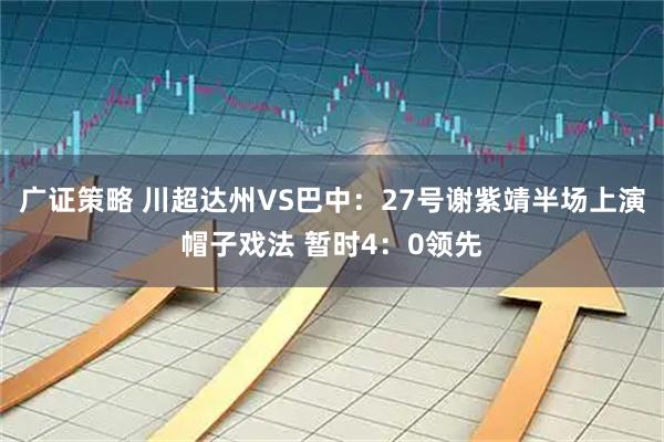 广证策略 川超达州VS巴中：27号谢紫靖半场上演帽子戏法 暂时4：0领先