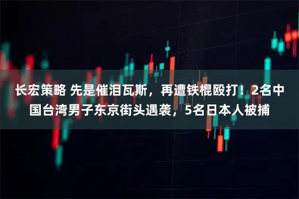 长宏策略 先是催泪瓦斯,再遭铁棍殴打!2名中国台湾男子东京街头遇袭,5名日本人被捕