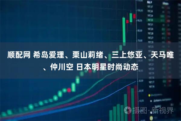 顺配网 希岛爱理、栗山莉绪、三上悠亚、天马唯、仲川空 日本明星时尚动态