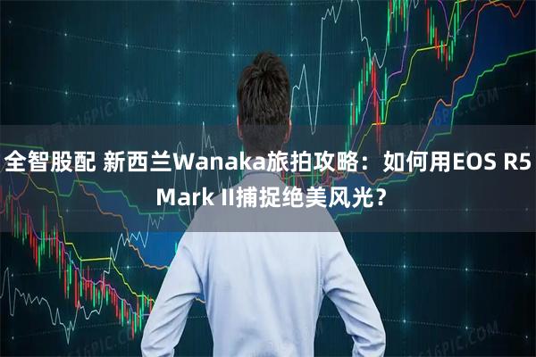 全智股配 新西兰Wanaka旅拍攻略:如何用EOS R5 Mark II捕捉绝美风光?