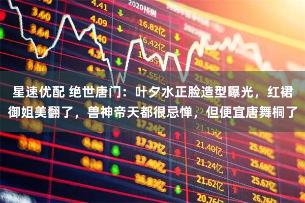 星速优配 绝世唐门:叶夕水正脸造型曝光,红裙御姐美翻了,兽神帝天都很忌惮,但便宜唐舞桐了