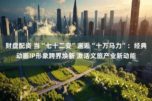 财盘配资 当“七十二变”邂逅“十万马力”：经典动画IP形象跨界焕新 激活文旅产业新动能