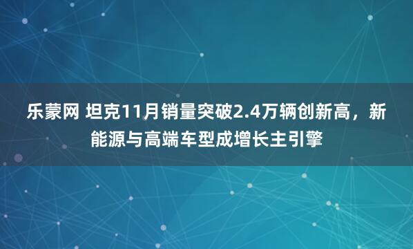 乐蒙网 坦克11月销量突破2.4万辆创新高，新能源与高端车型成增长主引擎