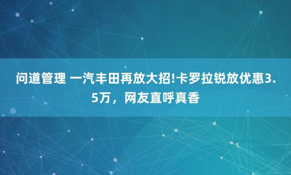 问道管理 一汽丰田再放大招!卡罗拉锐放优惠3.5万，网友直呼真香